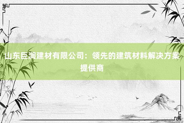 山东巨润建材有限公司：领先的建筑材料解决方案提供商