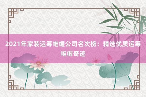 2021年家装运筹帷幄公司名次榜：精选优质运筹帷幄奇迹